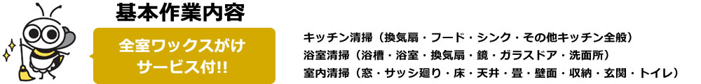 基本作業内容全室ワックスがけサービス付!!キッチン清掃（換気扇・フード・シンク・その他キッチン全般）浴室清掃（浴槽・浴室・換気扇・鏡・ガラスドア・洗面所）室内清掃（窓・サッシ廻り・床・天井・畳・壁面・収納・玄関・トイレ）